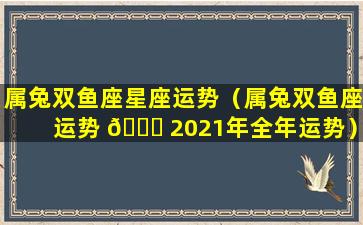 属兔双鱼座星座运势（属兔双鱼座运势 🐞 2021年全年运势）